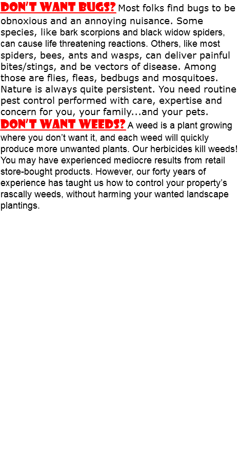 Don’t Want Bugs? Most folks find bugs to be obnoxious and an annoying nuisance. Some species, like bark scorpions and black widow spiders, can cause life threatening reactions. Others, like most spiders, bees, ants and wasps, can deliver painful bites/stings, and be vectors of disease. Among those are flies, fleas, bedbugs and mosquitoes. Nature is always quite persistent. You need routine pest control performed with care, expertise and concern for you, your family...and your pets. Don’t Want Weeds? A weed is a plant growing where you don’t want it, and each weed will quickly produce more unwanted plants. Our herbicides kill weeds! You may have experienced mediocre results from retail store-bought products. However, our forty years of experience has taught us how to control your property’s rascally weeds, without harming your wanted landscape plantings. 